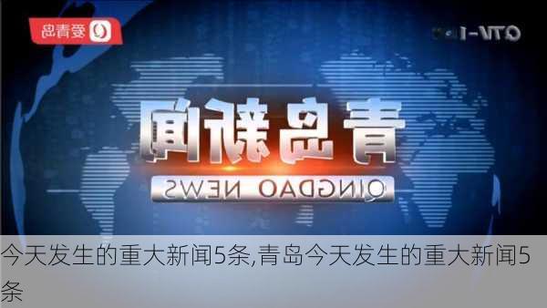 今天发生的重大新闻5条,青岛今天发生的重大新闻5条