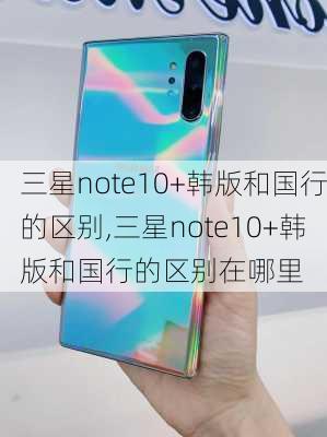 三星note10+韩版和国行的区别,三星note10+韩版和国行的区别在哪里